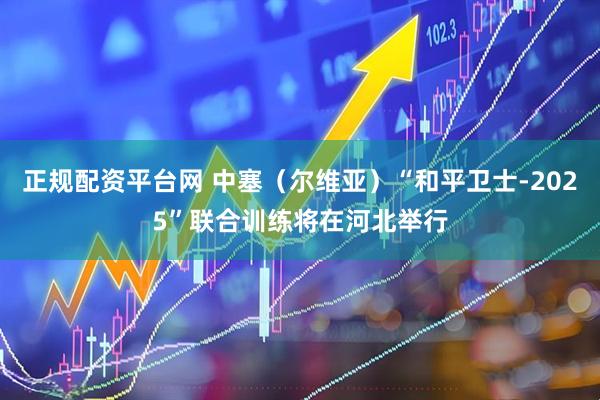 正规配资平台网 中塞（尔维亚）“和平卫士-2025”联合训练将在河北举行