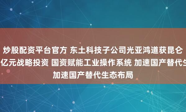 炒股配资平台官方 东土科技子公司光亚鸿道获昆仑北工2.8亿元战略投资 国资赋能工业操作系统 加速国产替代生态布局