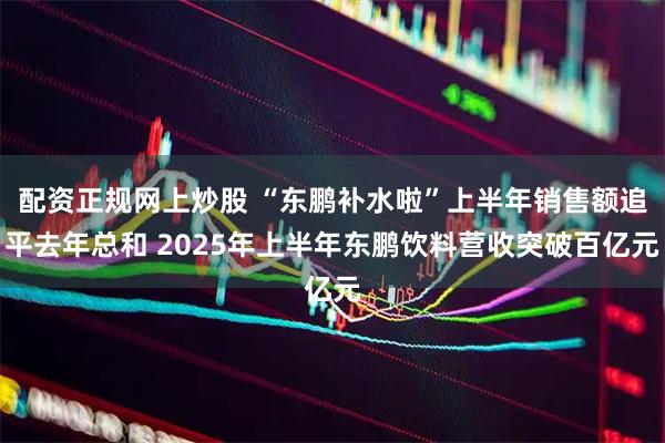 配资正规网上炒股 “东鹏补水啦”上半年销售额追平去年总和 2025年上半年东鹏饮料营收突破百亿元