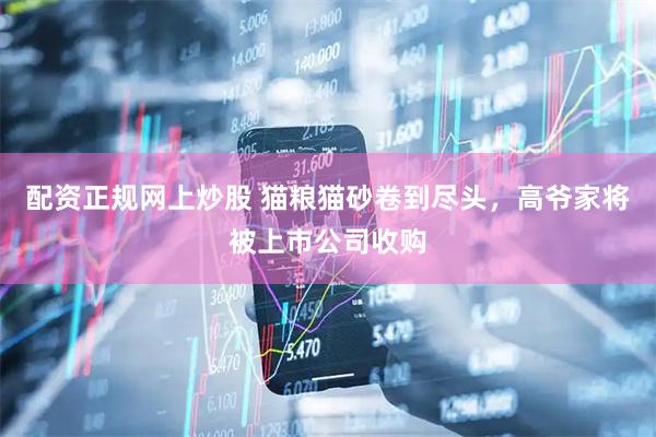 配资正规网上炒股 猫粮猫砂卷到尽头，高爷家将被上市公司收购