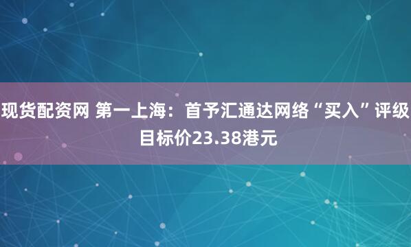 现货配资网 第一上海：首予汇通达网络“买入”评级 目标价23.38港元