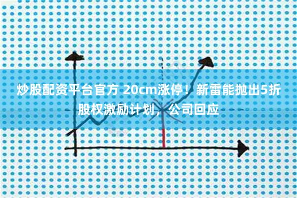 炒股配资平台官方 20cm涨停！新雷能抛出5折股权激励计划，公司回应