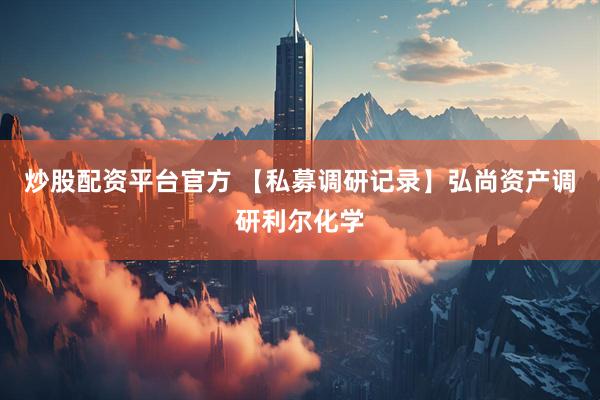炒股配资平台官方 【私募调研记录】弘尚资产调研利尔化学
