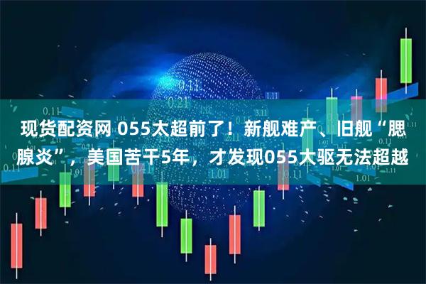 现货配资网 055太超前了！新舰难产、旧舰“腮腺炎”，美国苦干5年，才发现055大驱无法超越