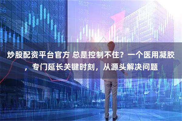 炒股配资平台官方 总是控制不住？一个医用凝胶，专门延长关键时刻，从源头解决问题