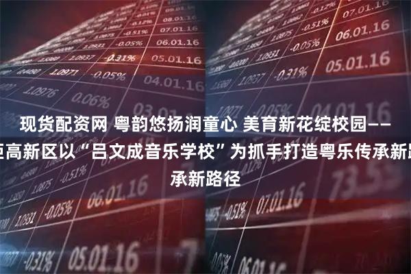 现货配资网 粤韵悠扬润童心 美育新花绽校园——火炬高新区以“吕文成音乐学校”为抓手打造粤乐传承新路径