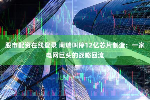 股市配资在线登录 南瑞叫停12亿芯片制造：一家电网巨头的战略回流