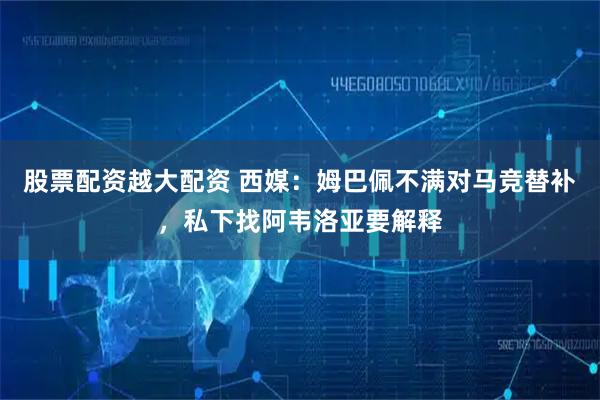 股票配资越大配资 西媒：姆巴佩不满对马竞替补，私下找阿韦洛亚要解释