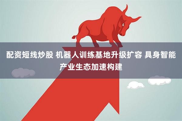 配资短线炒股 机器人训练基地升级扩容 具身智能产业生态加速构建