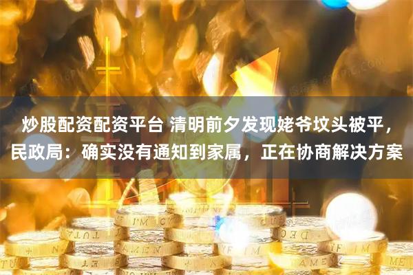 炒股配资配资平台 清明前夕发现姥爷坟头被平，民政局：确实没有通知到家属，正在协商解决方案