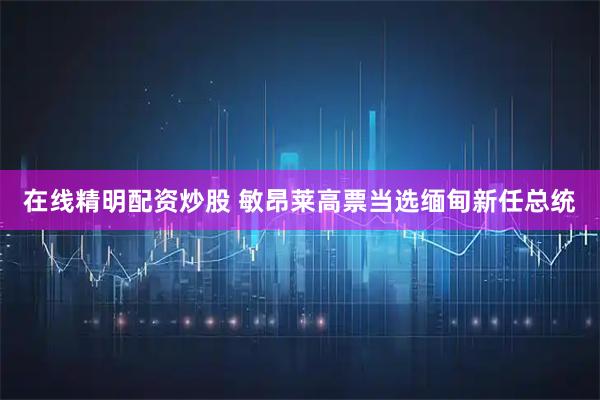 在线精明配资炒股 敏昂莱高票当选缅甸新任总统