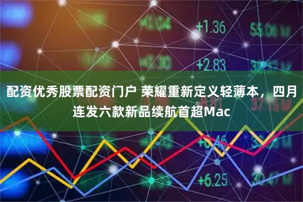配资优秀股票配资门户 荣耀重新定义轻薄本，四月连发六款新品续航首超Mac