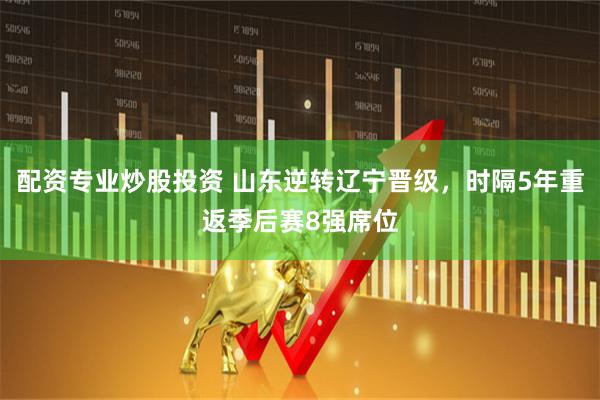 配资专业炒股投资 山东逆转辽宁晋级，时隔5年重返季后赛8强席位