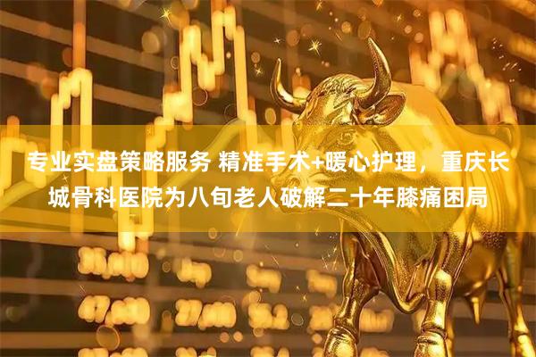 专业实盘策略服务 精准手术+暖心护理，重庆长城骨科医院为八旬老人破解二十年膝痛困局