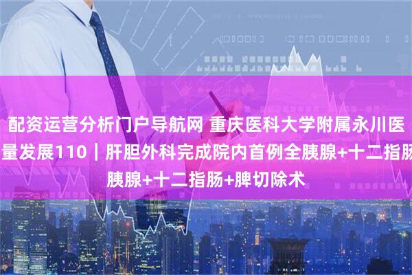 配资运营分析门户导航网 重庆医科大学附属永川医院聚焦高质量发展110｜肝胆外科完成院内首例全胰腺+十二指肠+脾切除术